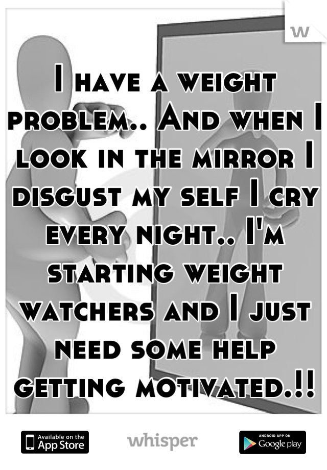 I have a weight problem.. And when I look in the mirror I disgust my self I cry every night.. I'm starting weight watchers and I just need some help getting motivated.!!