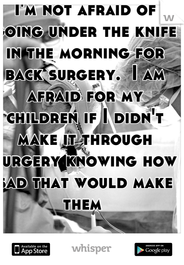 I'm not afraid of going under the knife in the morning for back surgery.  I am afraid for my children if I didn't make it through surgery knowing how sad that would make them 