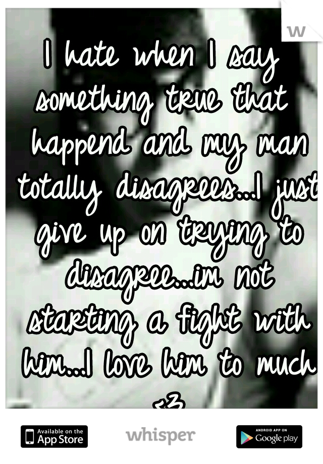 I hate when I say something true that  happend and my man totally disagrees...I just give up on trying to disagree...im not starting a fight with him...I love him to much <3