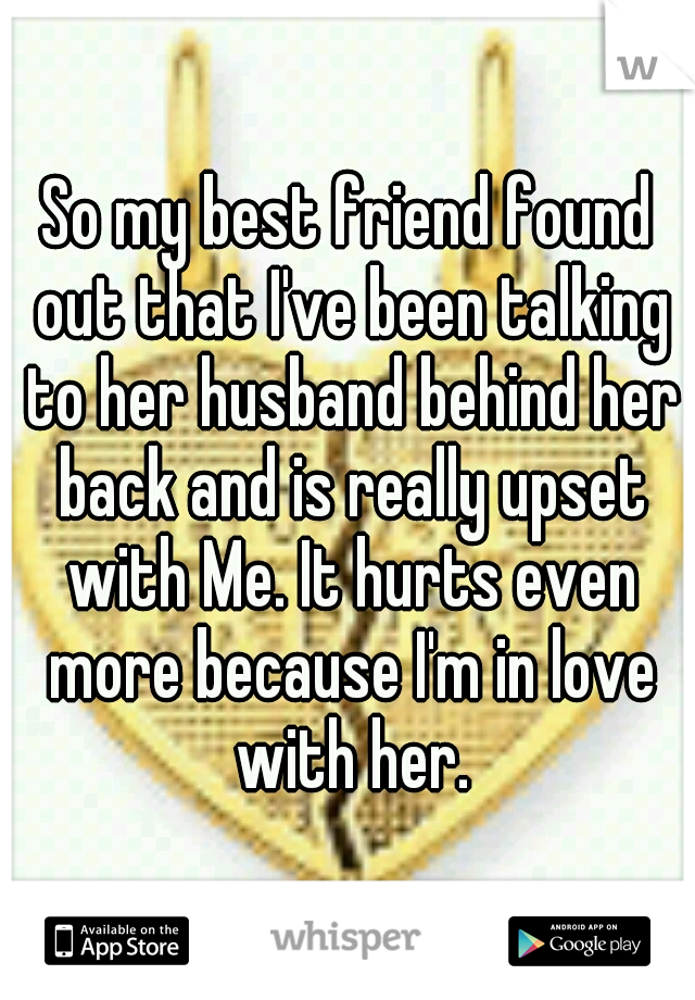 So my best friend found out that I've been talking to her husband behind her back and is really upset with Me. It hurts even more because I'm in love with her.
