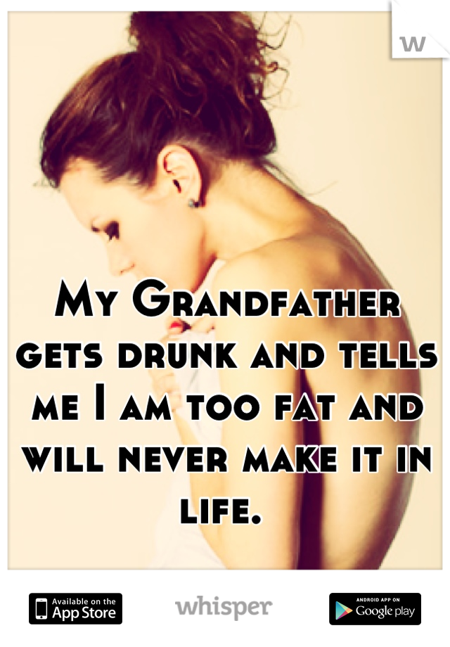 My Grandfather gets drunk and tells me I am too fat and will never make it in life. 