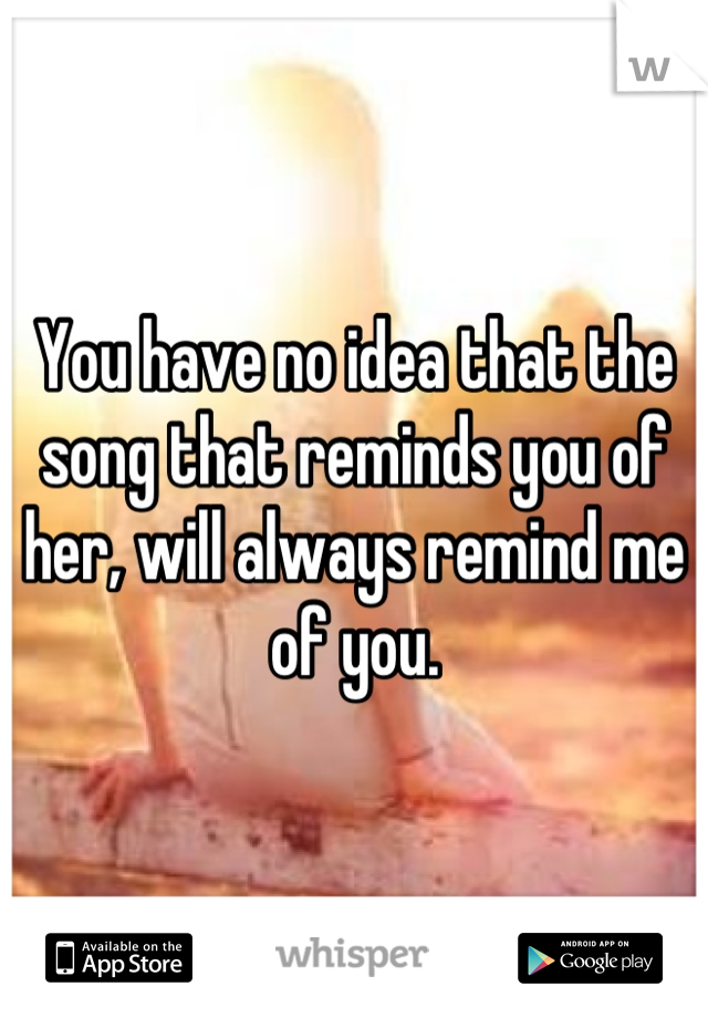 You have no idea that the song that reminds you of her, will always remind me of you.