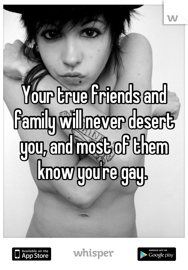 Your true friends and family will never desert you, and most of them know you're gay. 