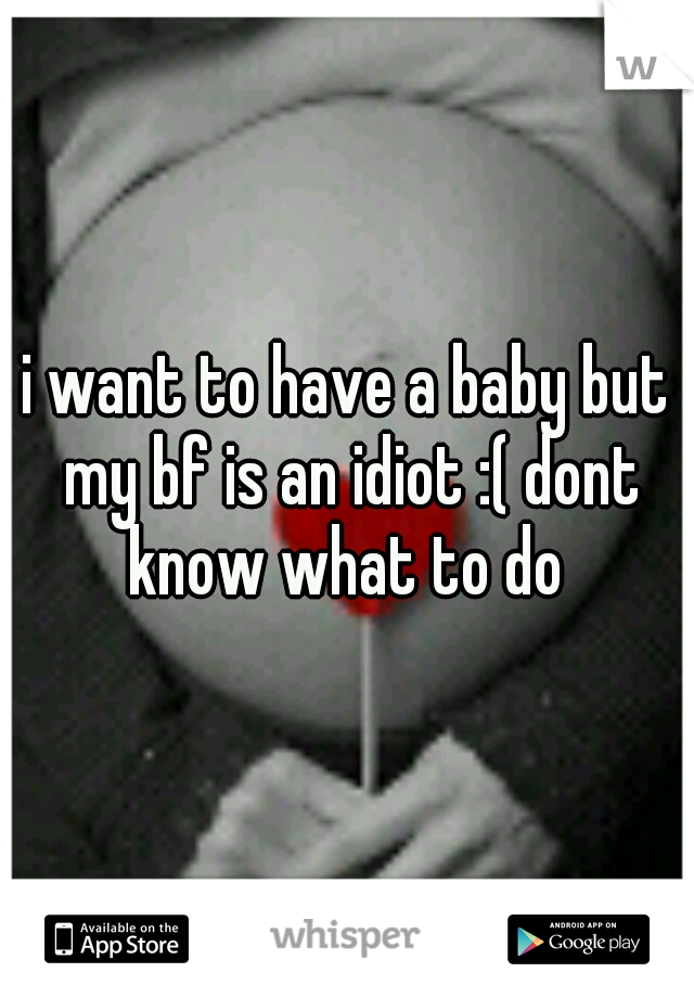 i want to have a baby but my bf is an idiot :( dont know what to do 