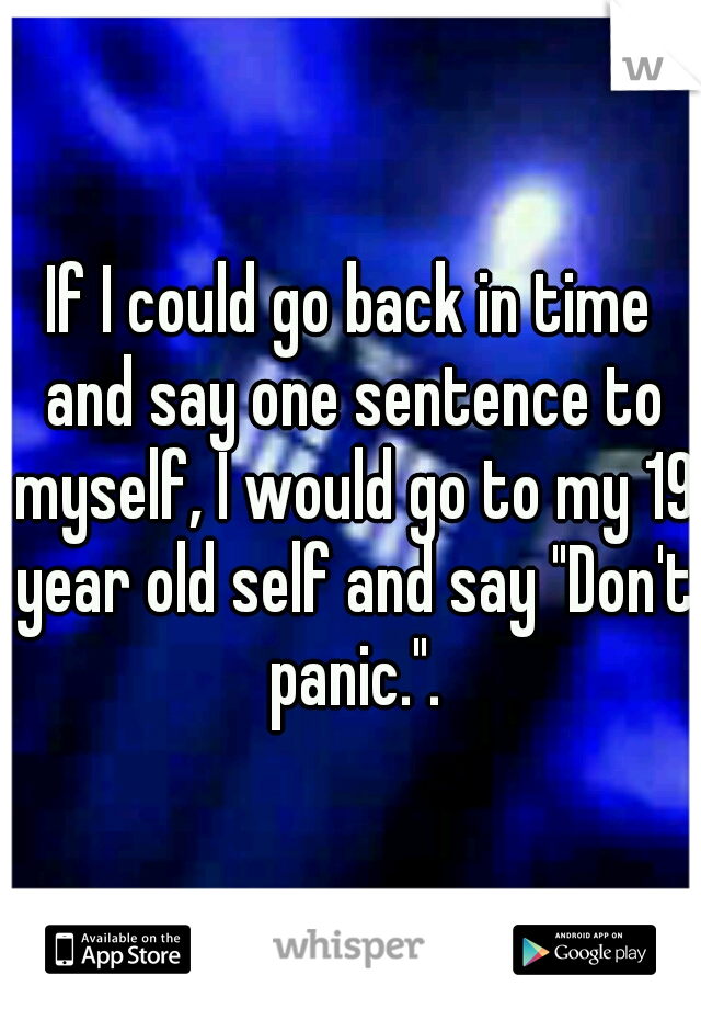 If I could go back in time and say one sentence to myself, I would go to my 19 year old self and say "Don't panic.".