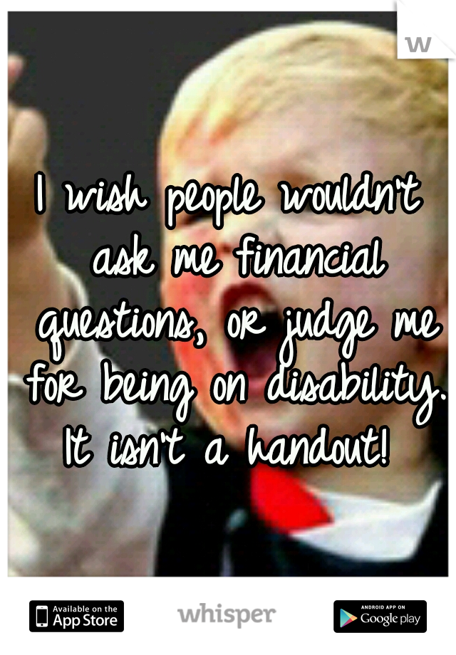 I wish people wouldn't ask me financial questions, or judge me for being on disability. It isn't a handout! 
