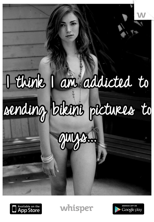 I think I am addicted to sending bikini pictures to guys...