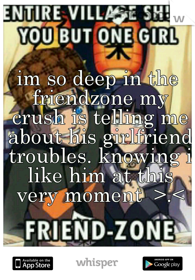 im so deep in the friendzone my crush is telling me about his girlfriend troubles. knowing i like him at this very moment  >.<