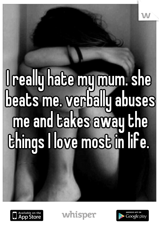 I really hate my mum. she beats me. verbally abuses me and takes away the things I love most in life. 