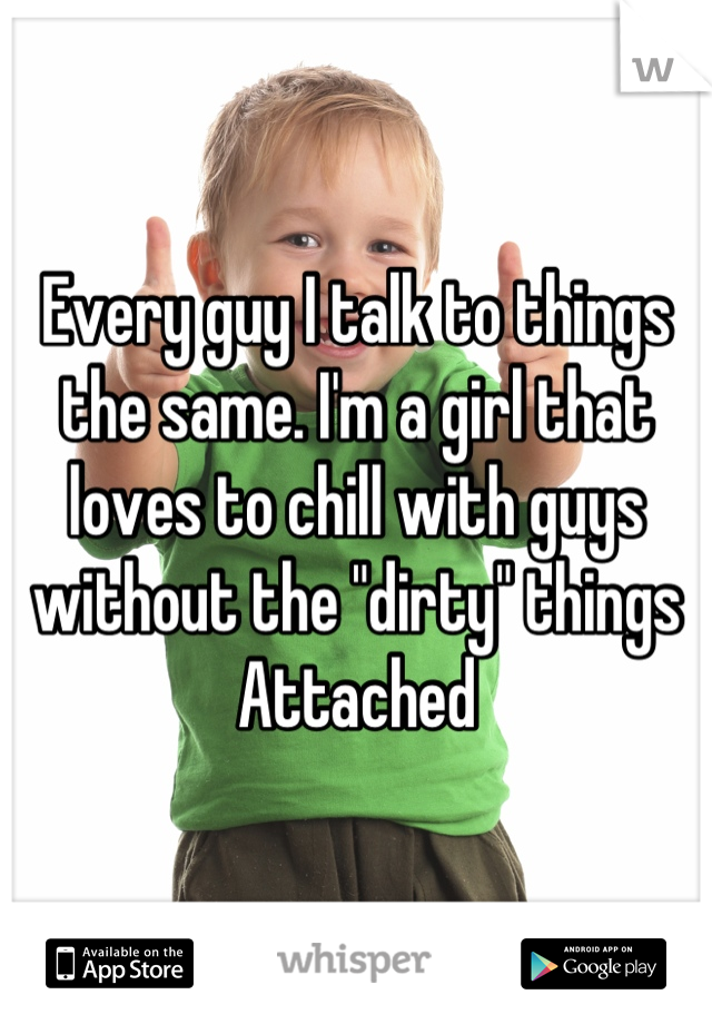 Every guy I talk to things the same. I'm a girl that loves to chill with guys without the "dirty" things Attached