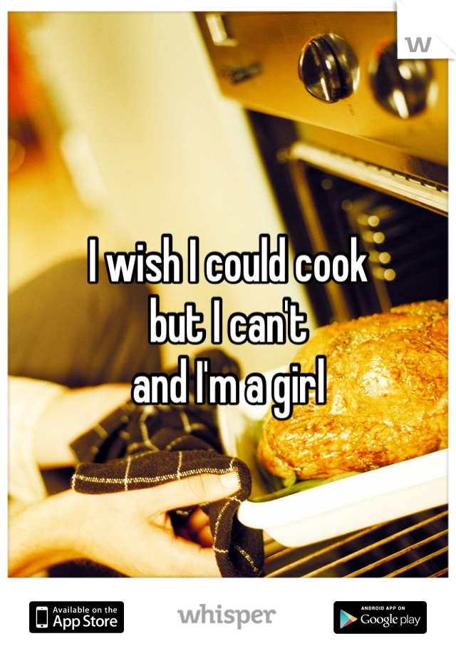 I wish I could cook 
but I can't 
and I'm a girl