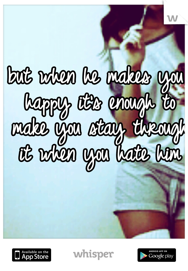 but when he makes you happy it's enough to make you stay through it when you hate him