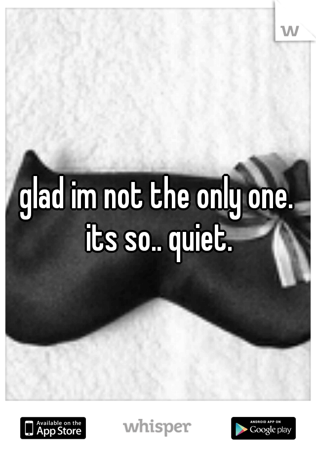 glad im not the only one. its so.. quiet.