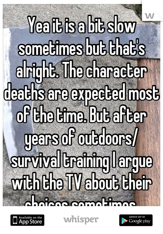 Yea it is a bit slow sometimes but that's alright. The character deaths are expected most of the time. But after years of outdoors/ survival training I argue with the TV about their choices sometimes.