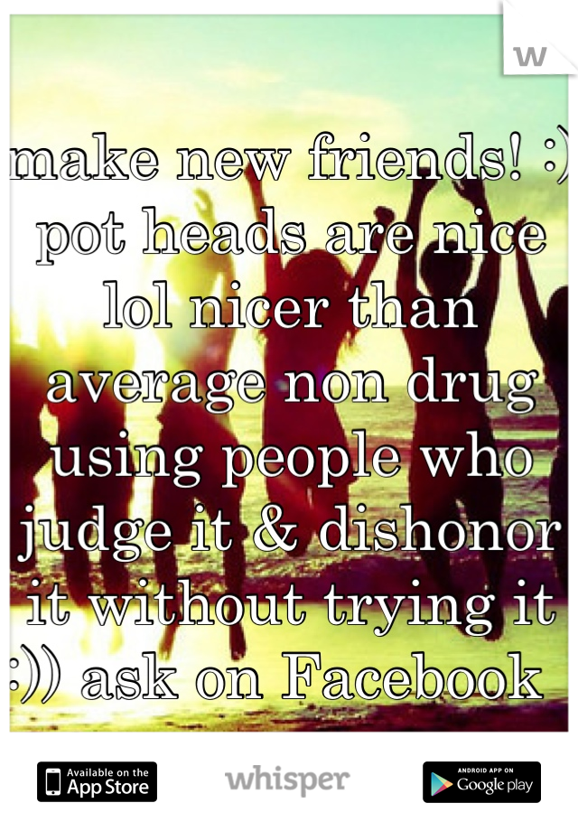 make new friends! :) pot heads are nice lol nicer than average non drug using people who judge it & dishonor it without trying it :)) ask on Facebook  