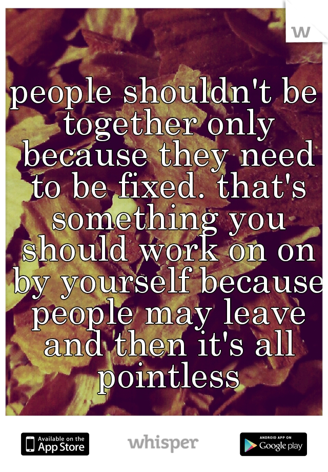 people shouldn't be together only because they need to be fixed. that's something you should work on on by yourself because people may leave and then it's all pointless