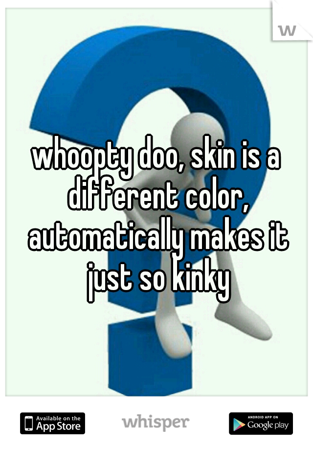 whoopty doo, skin is a different color, automatically makes it just so kinky