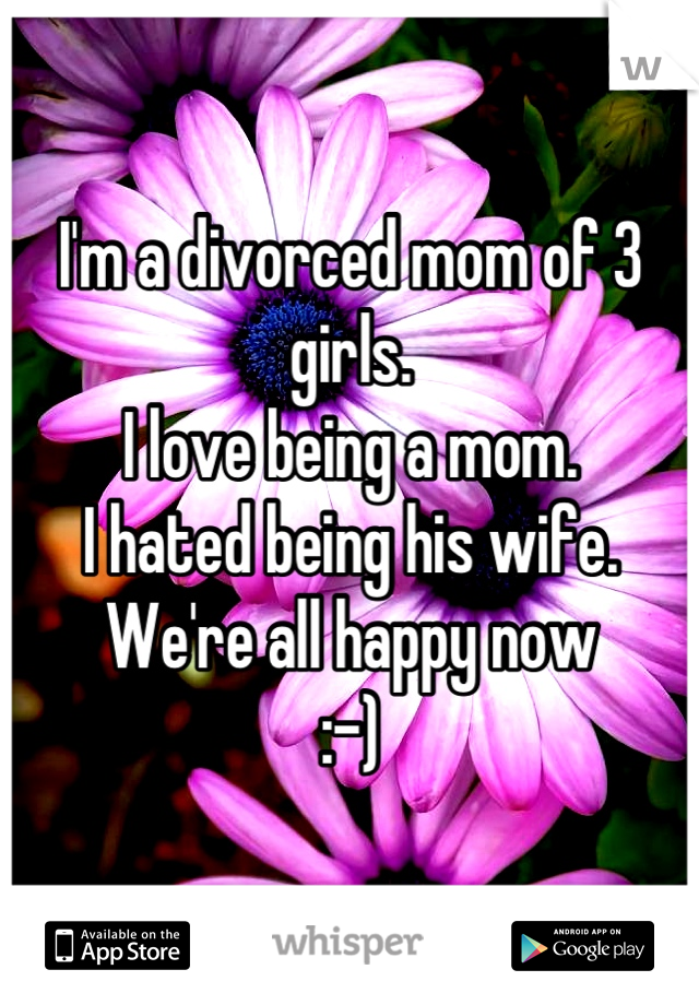 I'm a divorced mom of 3 girls. 
I love being a mom.
I hated being his wife. 
We're all happy now 
:-)
