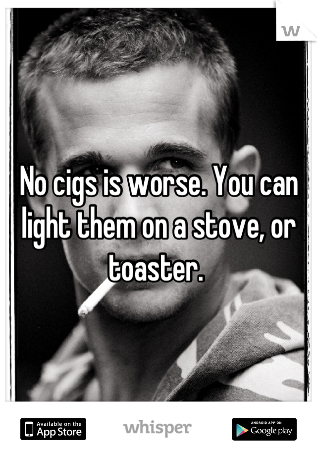 No cigs is worse. You can light them on a stove, or toaster. 