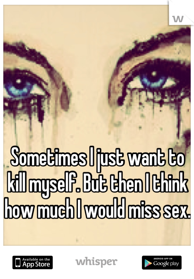 Sometimes I just want to kill myself. But then I think how much I would miss sex. 