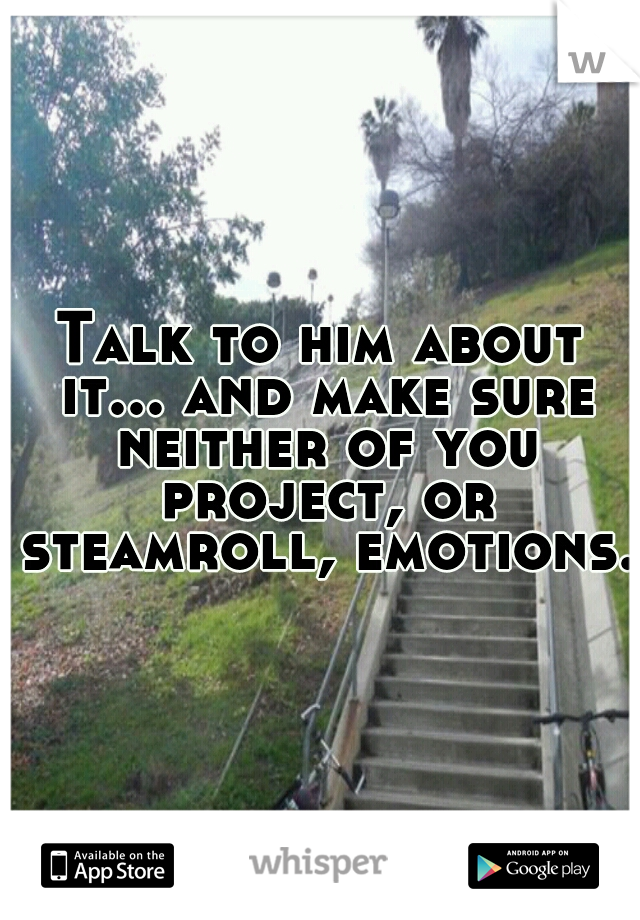 Talk to him about it... and make sure neither of you project, or steamroll, emotions.