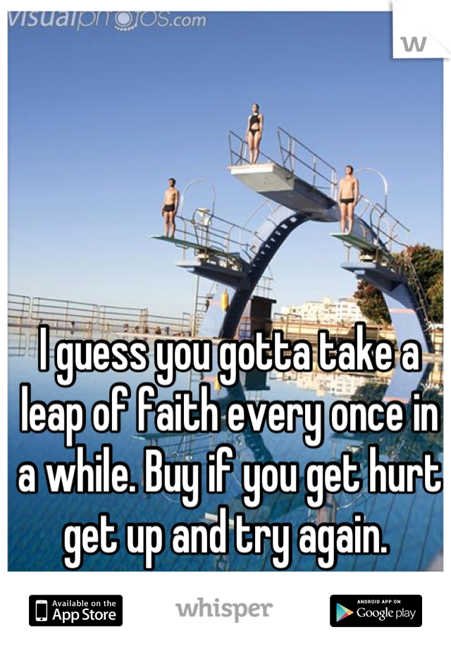 I guess you gotta take a leap of faith every once in a while. Buy if you get hurt get up and try again. 