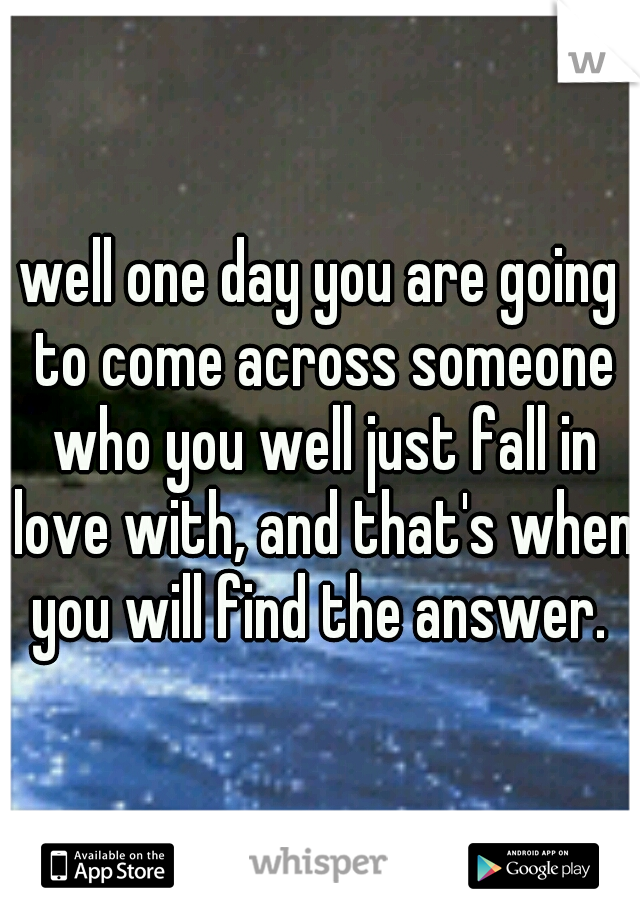well one day you are going to come across someone who you well just fall in love with, and that's when you will find the answer. 