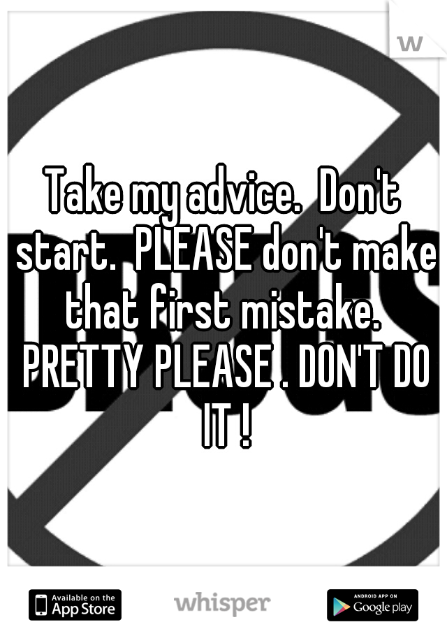 Take my advice.  Don't start.  PLEASE don't make that first mistake.  PRETTY PLEASE . DON'T DO IT !