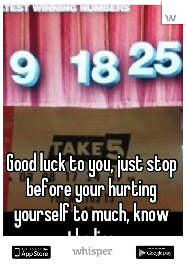 Good luck to you, just stop before your hurting yourself to much, know the line