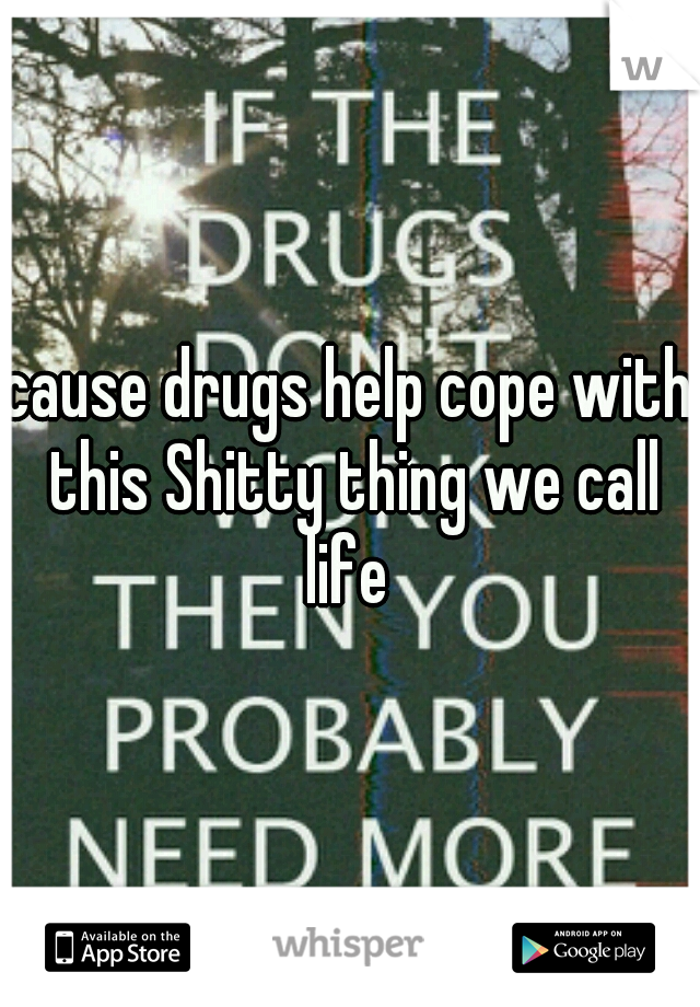 cause drugs help cope with this Shitty thing we call life 