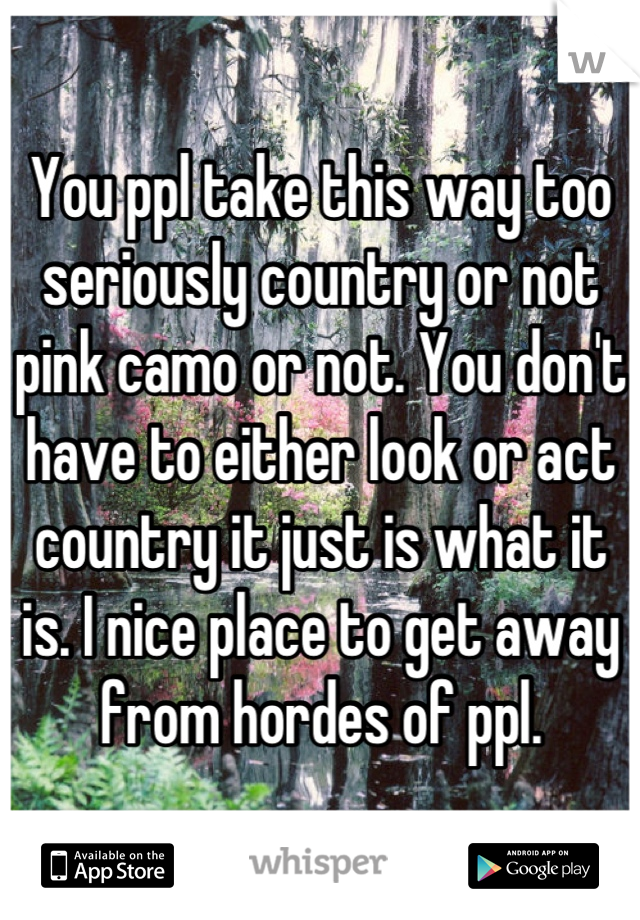 You ppl take this way too seriously country or not pink camo or not. You don't have to either look or act country it just is what it is. I nice place to get away from hordes of ppl.