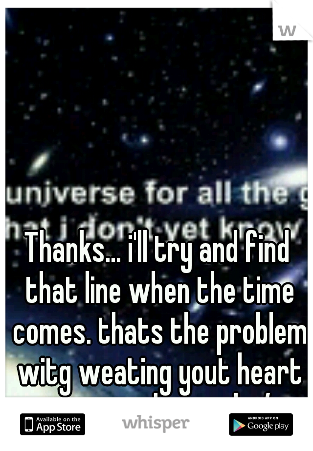 Thanks... i'll try and find that line when the time comes. thats the problem witg weating yout heart on your sleeve eh :/