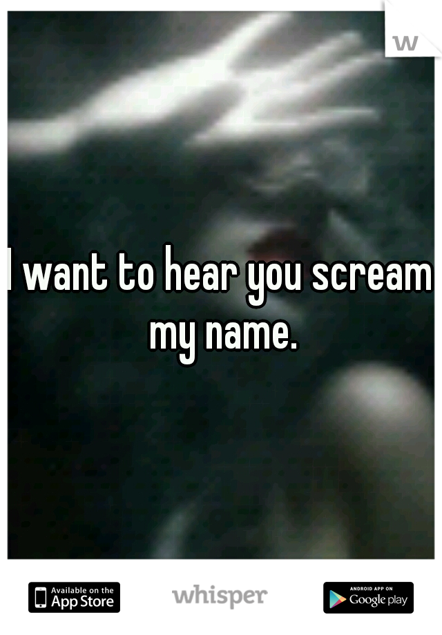 I want to hear you scream my name.