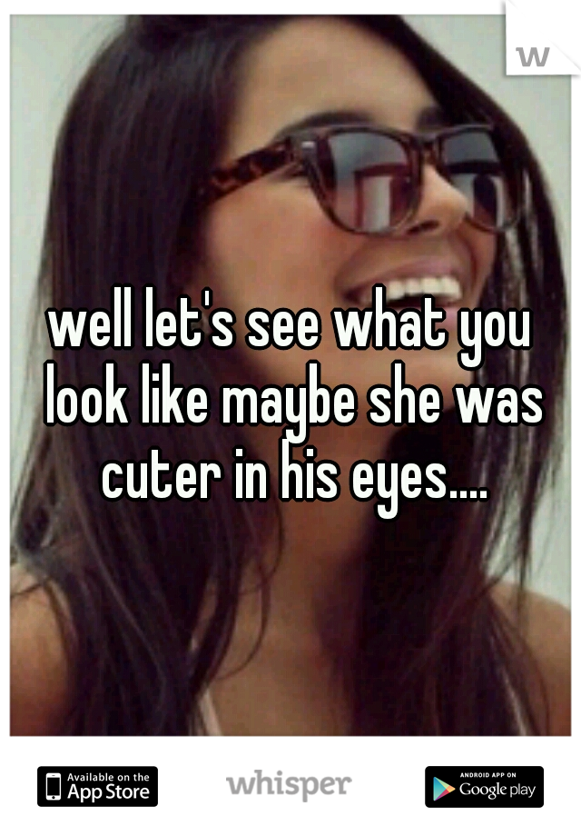well let's see what you look like maybe she was cuter in his eyes....