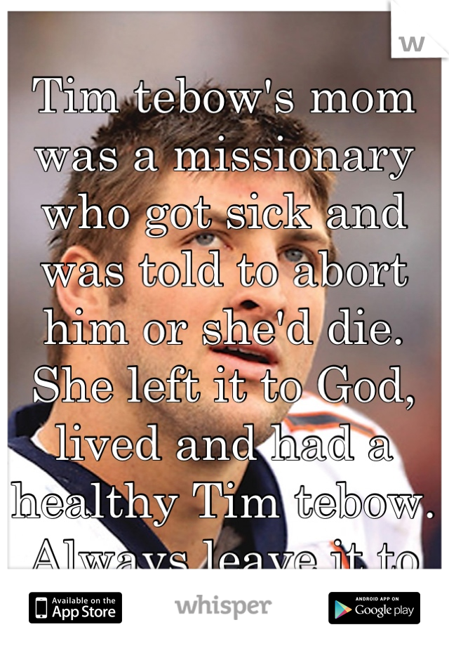 Tim tebow's mom was a missionary who got sick and was told to abort him or she'd die. She left it to God, lived and had a healthy Tim tebow. Always leave it to God.