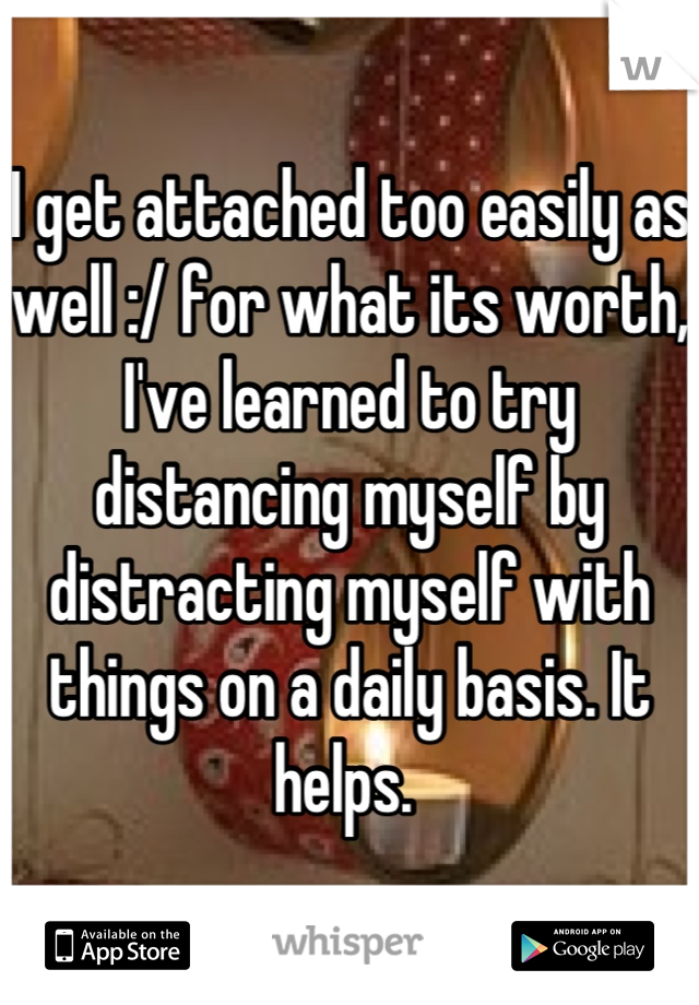 I get attached too easily as well :/ for what its worth, I've learned to try distancing myself by distracting myself with things on a daily basis. It helps. 