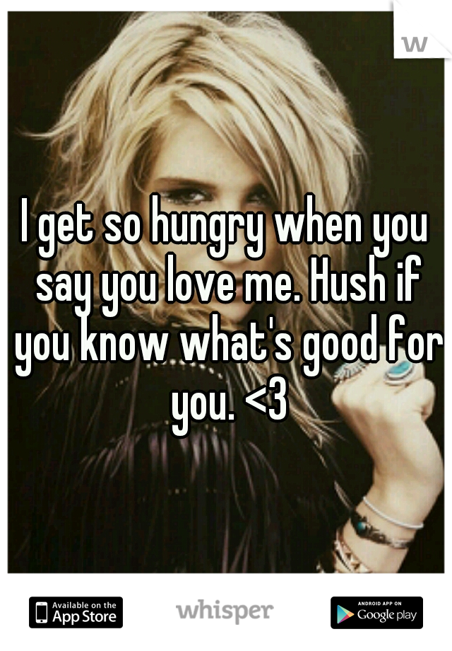 I get so hungry when you say you love me. Hush if you know what's good for you. <3