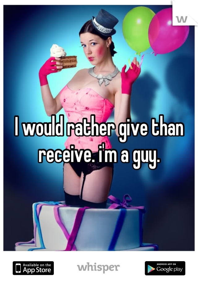 I would rather give than receive. i'm a guy.