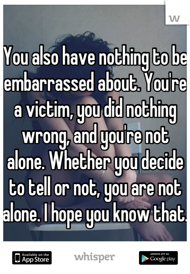 You also have nothing to be embarrassed about. You're a victim, you did nothing wrong, and you're not alone. Whether you decide to tell or not, you are not alone. I hope you know that. 