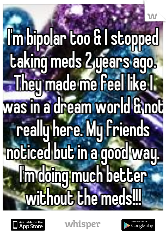I'm bipolar too & I stopped taking meds 2 years ago. They made me feel like I was in a dream world & not really here. My friends noticed but in a good way. I'm doing much better without the meds!!!