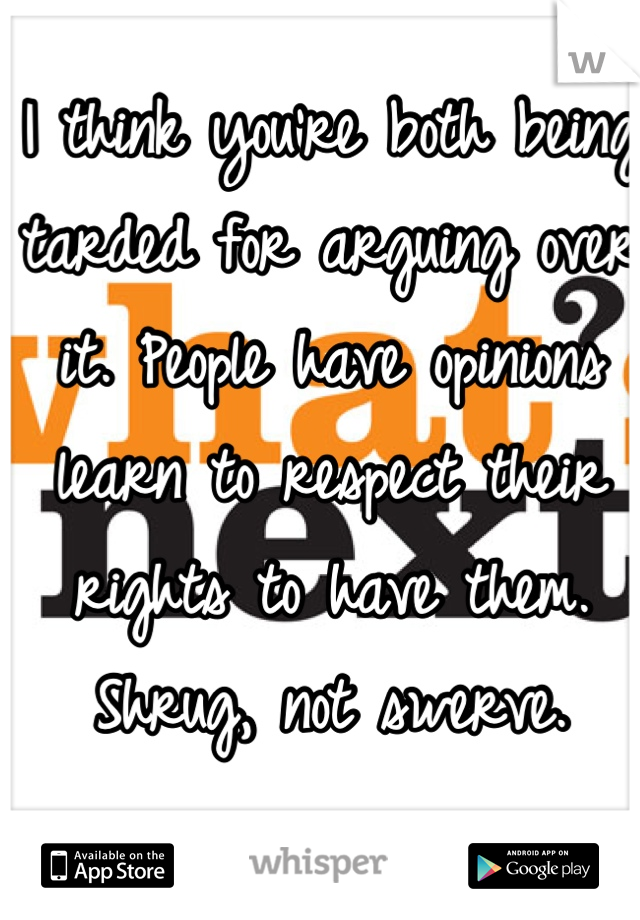 I think you're both being tarded for arguing over it. People have opinions learn to respect their rights to have them. Shrug, not swerve.