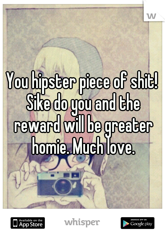 You hipster piece of shit! Sike do you and the reward will be greater homie. Much love.