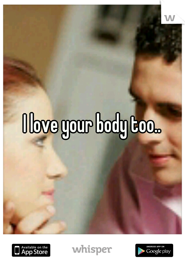I love your body too..