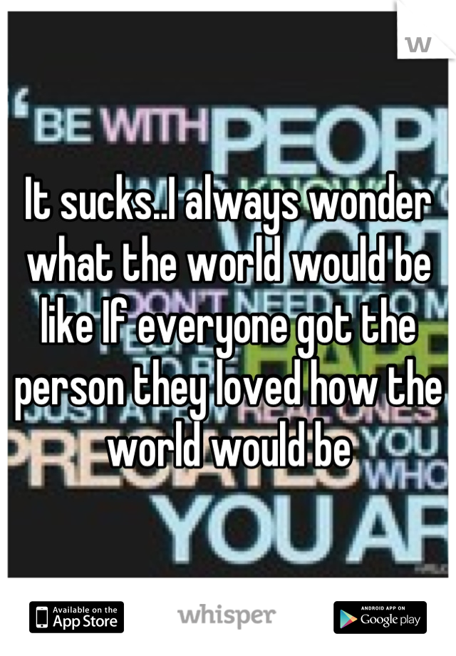 It sucks..I always wonder what the world would be like If everyone got the person they loved how the world would be