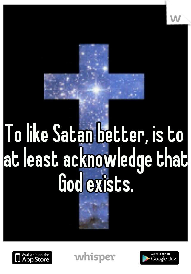 To like Satan better, is to at least acknowledge that God exists.