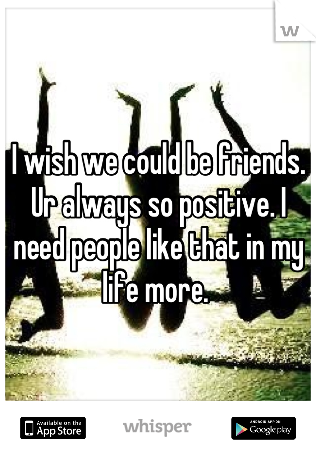 I wish we could be friends. Ur always so positive. I need people like that in my life more. 