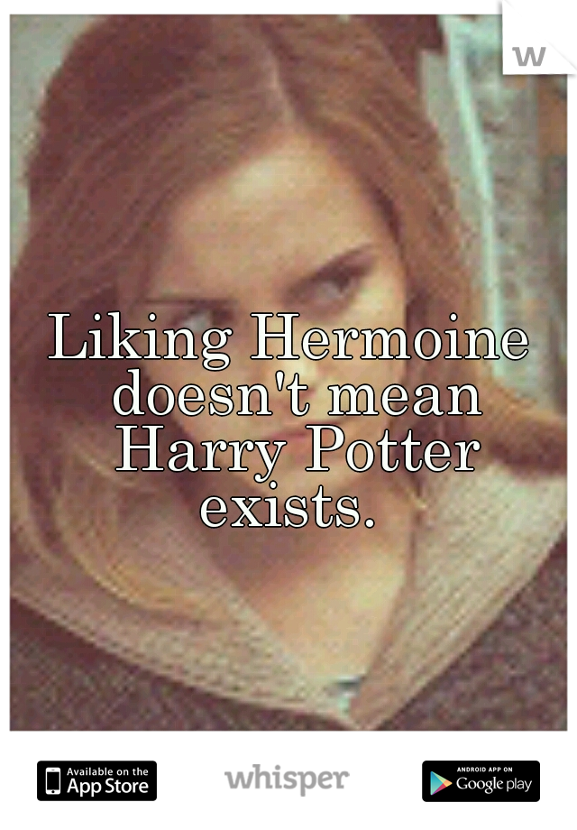 Liking Hermoine doesn't mean Harry Potter exists. 