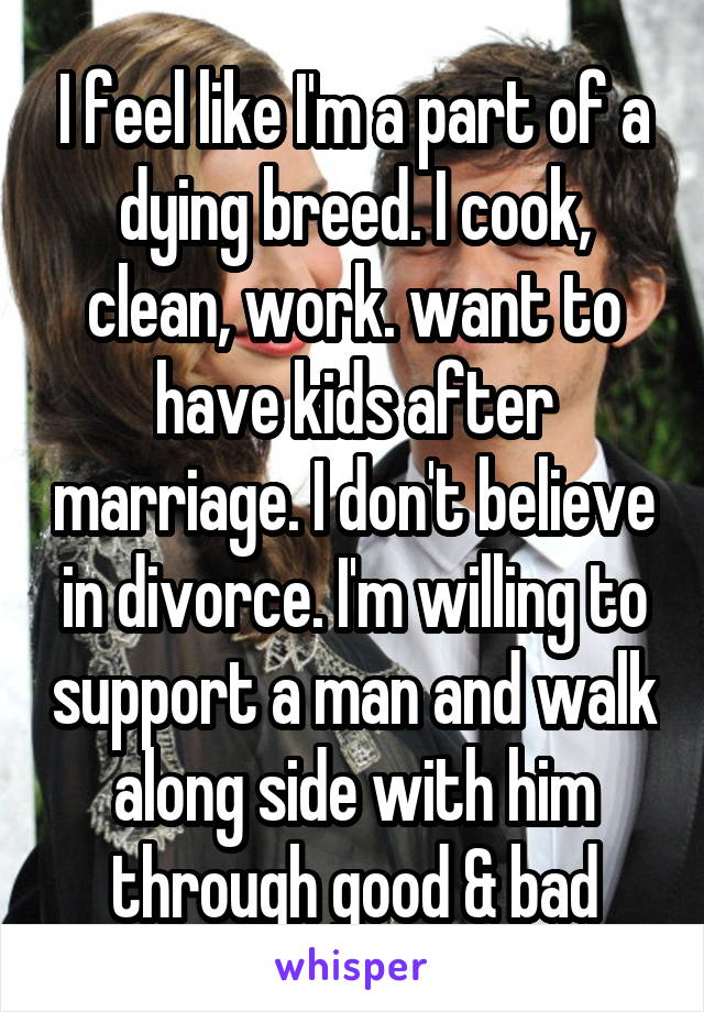 I feel like I'm a part of a dying breed. I cook, clean, work. want to have kids after marriage. I don't believe in divorce. I'm willing to support a man and walk along side with him through good & bad