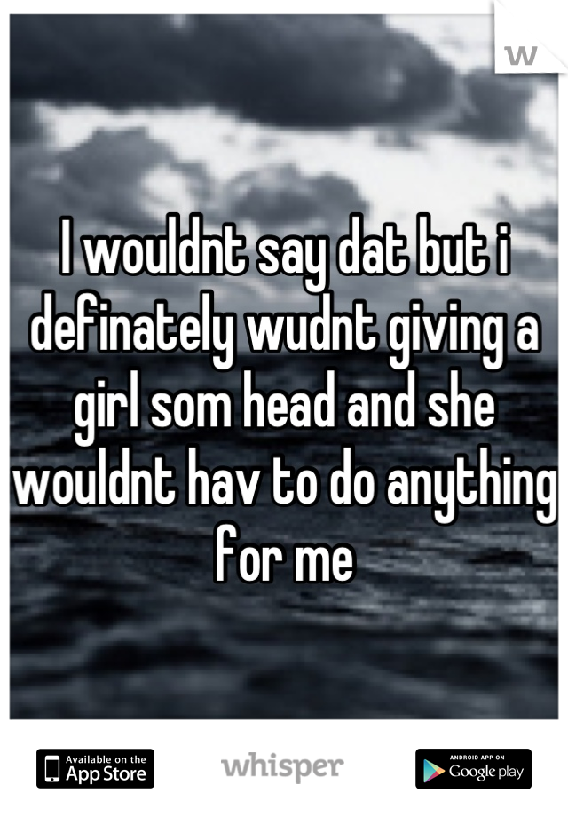 I wouldnt say dat but i definately wudnt giving a girl som head and she wouldnt hav to do anything for me