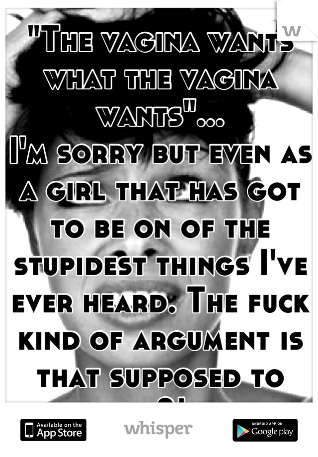 "The vagina wants what the vagina wants"... 
I'm sorry but even as a girl that has got to be on of the stupidest things I've ever heard. The fuck kind of argument is that supposed to be?! 